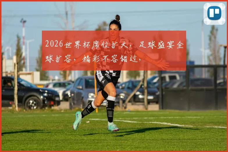 2026世界杯席位扩大，足球盛宴全球扩容，精彩不容错过，