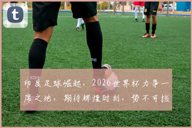印度足球崛起，2026世界杯力争一席之地，期待辉煌时刻，势不可挡