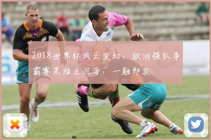 2018世界杯风云变幻，欧洲强队争霸赛果谁主沉浮，一触即发