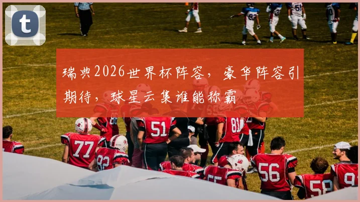 瑞典2026世界杯阵容，豪华阵容引期待，球星云集谁能称霸