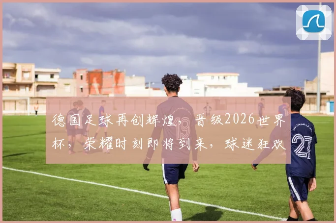 德国足球再创辉煌，晋级2026世界杯，荣耀时刻即将到来，球迷狂欢