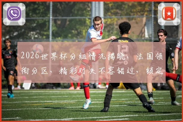 2026世界杯分组情况揭晓，法国领衔分区，精彩对决不容错过，锁定比赛日