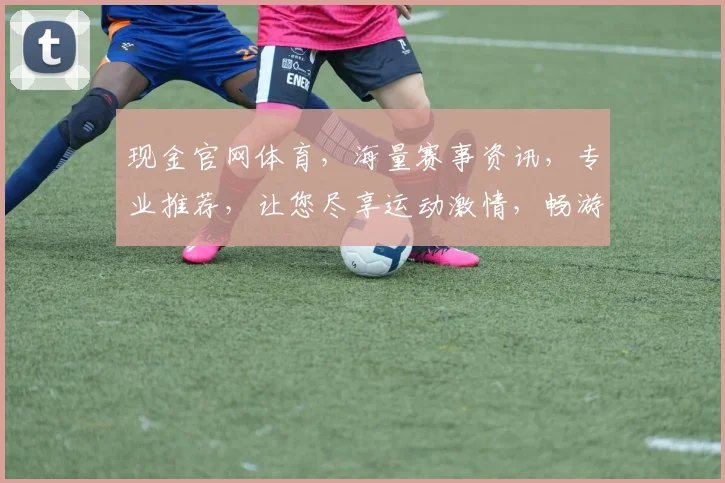 现金官网体育，海量赛事资讯，专业推荐，让您尽享运动激情，畅游竞技世界，不容错过